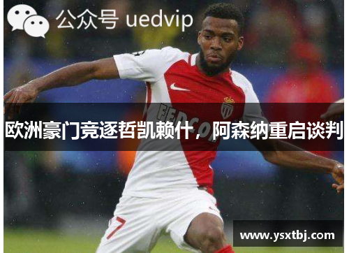 欧洲豪门竞逐哲凯赖什，阿森纳重启谈判
