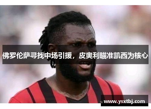 佛罗伦萨寻找中场引援，皮奥利瞄准凯西为核心