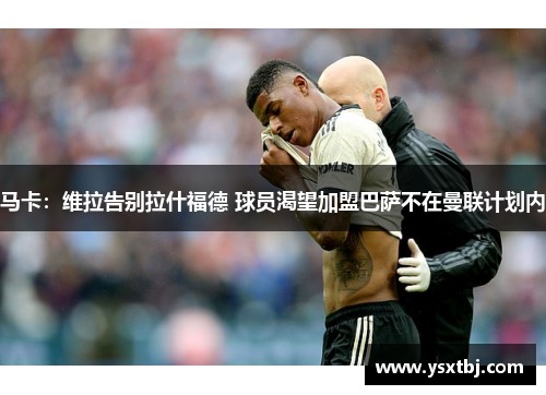 马卡：维拉告别拉什福德 球员渴望加盟巴萨不在曼联计划内